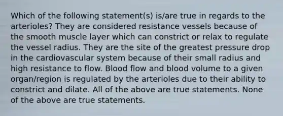 Which of the following statement(s) is/are true in regards to the arterioles? They are considered resistance vessels because of the smooth muscle layer which can constrict or relax to regulate the vessel radius. They are the site of the greatest pressure drop in the cardiovascular system because of their small radius and high resistance to flow. Blood flow and blood volume to a given organ/region is regulated by the arterioles due to their ability to constrict and dilate. All of the above are true statements. None of the above are true statements.