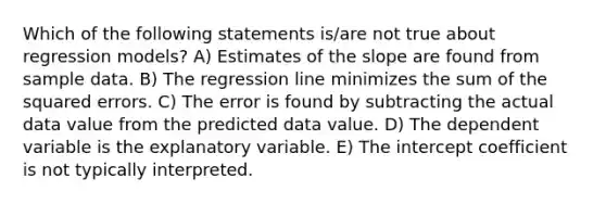 Which of the following statements is/are not true about regression models? A) Estimates of the slope are found from sample data. B) The regression line minimizes the sum of the squared errors. C) The error is found by subtracting the actual data value from the predicted data value. D) The dependent variable is the explanatory variable. E) The intercept coefficient is not typically interpreted.