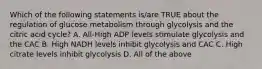 Which of the following statements is/are TRUE about the regulation of glucose metabolism through glycolysis and the citric acid cycle? A. All-High ADP levels stimulate glycolysis and the CAC B. High NADH levels inhibit glycolysis and CAC C. High citrate levels inhibit glycolysis D. All of the above