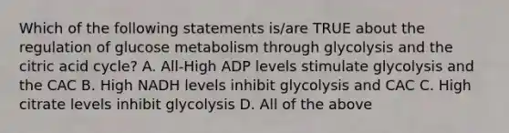 Which of the following statements is/are TRUE about the regulation of glucose metabolism through glycolysis and the citric acid cycle? A. All-High ADP levels stimulate glycolysis and the CAC B. High NADH levels inhibit glycolysis and CAC C. High citrate levels inhibit glycolysis D. All of the above