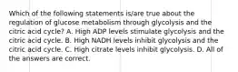 Which of the following statements is/are true about the regulation of glucose metabolism through glycolysis and the citric acid cycle? A. High ADP levels stimulate glycolysis and the citric acid cycle. B. High NADH levels inhibit glycolysis and the citric acid cycle. C. High citrate levels inhibit glycolysis. D. All of the answers are correct.