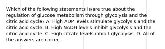 Which of the following statements is/are true about the regulation of glucose metabolism through glycolysis and the citric acid cycle? A. High ADP levels stimulate glycolysis and the citric acid cycle. B. High NADH levels inhibit glycolysis and the citric acid cycle. C. High citrate levels inhibit glycolysis. D. All of the answers are correct.