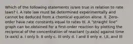 Which of the following statements is/are true in relation to rate laws? I. A rate law must be determined experimentally and cannot be deduced from a chemical equation alone. II. Zero-order have rate constants equal to rates III. A "straight line" graph can be obtained for a first-order reaction by plotting the reciprocal of the concentration of reactant (y-axis) against time (x-axis) a. I only b. II only c. III only d. I and II only e. I,II, and III