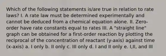 Which of the following statements is/are true in relation to rate laws? I. A rate law must be determined experimentally and cannot be deduced from a chemical equation alone. II. Zero-order have rate constants equal to rates III. A "straight line" graph can be obtained for a first-order reaction by plotting the reciprocal of the concentration of reactant (y-axis) against time (x-axis) a. I only b. II only c. III only d. I and II only e. I,II, and III