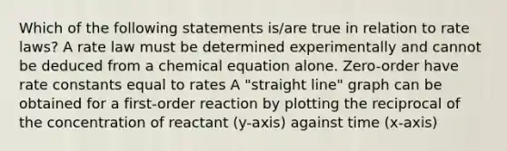 Which of the following statements is/are true in relation to rate laws? A rate law must be determined experimentally and cannot be deduced from a chemical equation alone. Zero-order have rate constants equal to rates A "straight line" graph can be obtained for a first-order reaction by plotting the reciprocal of the concentration of reactant (y-axis) against time (x-axis)