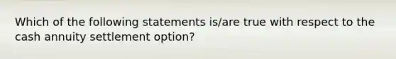 Which of the following statements is/are true with respect to the cash annuity settlement option?