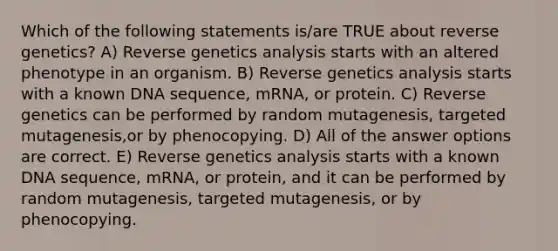 Which of the following statements is/are TRUE about reverse genetics? A) Reverse genetics analysis starts with an altered phenotype in an organism. B) Reverse genetics analysis starts with a known DNA sequence, mRNA, or protein. C) Reverse genetics can be performed by random mutagenesis, targeted mutagenesis,or by phenocopying. D) All of the answer options are correct. E) Reverse genetics analysis starts with a known DNA sequence, mRNA, or protein, and it can be performed by random mutagenesis, targeted mutagenesis, or by phenocopying.