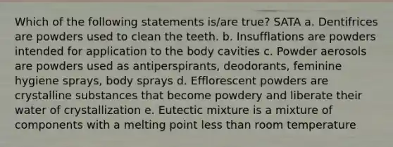 Which of the following statements is/are true? SATA a. Dentifrices are powders used to clean the teeth. b. Insufflations are powders intended for application to the body cavities c. Powder aerosols are powders used as antiperspirants, deodorants, feminine hygiene sprays, body sprays d. Efflorescent powders are crystalline substances that become powdery and liberate their water of crystallization e. Eutectic mixture is a mixture of components with a melting point less than room temperature