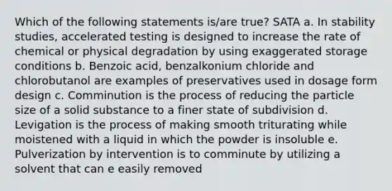 Which of the following statements is/are true? SATA a. In stability studies, accelerated testing is designed to increase the rate of chemical or physical degradation by using exaggerated storage conditions b. Benzoic acid, benzalkonium chloride and chlorobutanol are examples of preservatives used in dosage form design c. Comminution is the process of reducing the particle size of a solid substance to a finer state of subdivision d. Levigation is the process of making smooth triturating while moistened with a liquid in which the powder is insoluble e. Pulverization by intervention is to comminute by utilizing a solvent that can e easily removed