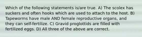 Which of the following statements is/are true. A) The scolex has suckers and often hooks which are used to attach to the host. B) Tapeworms have male AND female reproductive organs, and they can self-fertilize. C) Gravid proglottids are filled with fertilized eggs. D) All three of the above are correct.