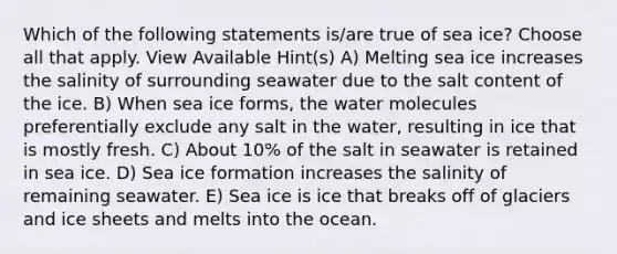 Which of the following statements is/are true of sea ice? Choose all that apply. View Available Hint(s) A) Melting sea ice increases the salinity of surrounding seawater due to the salt content of the ice. B) When sea ice forms, the water molecules preferentially exclude any salt in the water, resulting in ice that is mostly fresh. C) About 10% of the salt in seawater is retained in sea ice. D) Sea ice formation increases the salinity of remaining seawater. E) Sea ice is ice that breaks off of glaciers and ice sheets and melts into the ocean.