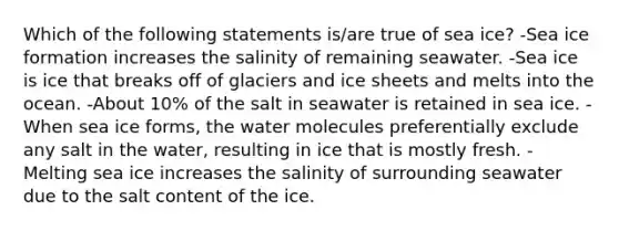 Which of the following statements is/are true of sea ice? -Sea ice formation increases the salinity of remaining seawater. -Sea ice is ice that breaks off of glaciers and ice sheets and melts into the ocean. -About 10% of the salt in seawater is retained in sea ice. -When sea ice forms, the water molecules preferentially exclude any salt in the water, resulting in ice that is mostly fresh. -Melting sea ice increases the salinity of surrounding seawater due to the salt content of the ice.