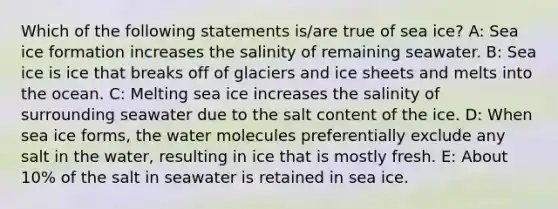 Which of the following statements is/are true of sea ice? A: Sea ice formation increases the salinity of remaining seawater. B: Sea ice is ice that breaks off of glaciers and ice sheets and melts into the ocean. C: Melting sea ice increases the salinity of surrounding seawater due to the salt content of the ice. D: When sea ice forms, the water molecules preferentially exclude any salt in the water, resulting in ice that is mostly fresh. E: About 10% of the salt in seawater is retained in sea ice.