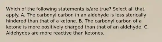 Which of the following statements is/are true? Select all that apply. A. The carbonyl carbon in an aldehyde is less sterically hindered than that of a ketone. B. The carbonyl carbon of a ketone is more positively charged than that of an aldehyde. C. Aldehydes are more reactive than ketones.