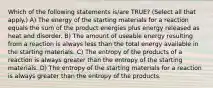 Which of the following statements is/are TRUE? (Select all that apply.) A) The energy of the starting materials for a reaction equals the sum of the product energies plus energy released as heat and disorder. B) The amount of useable energy resulting from a reaction is always less than the total energy available in the starting materials. C) The entropy of the products of a reaction is always greater than the entropy of the starting materials. D) The entropy of the starting materials for a reaction is always greater than the entropy of the products.