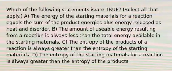 Which of the following statements is/are TRUE? (Select all that apply.) A) The energy of the starting materials for a reaction equals the sum of the product energies plus energy released as heat and disorder. B) The amount of useable energy resulting from a reaction is always less than the total energy available in the starting materials. C) The entropy of the products of a reaction is always greater than the entropy of the starting materials. D) The entropy of the starting materials for a reaction is always greater than the entropy of the products.