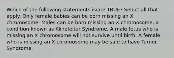 Which of the following statements is/are TRUE? Select all that apply. Only female babies can be born missing an X chromosome. Males can be born missing an X chromosome, a condition known as Klinefelter Syndrome. A male fetus who is missing an X chromosome will not survive until birth. A female who is missing an X chromosome may be said to have Turner Syndrome.