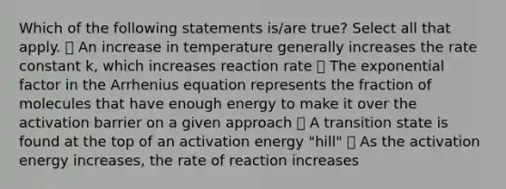 Which of the following statements is/are true? Select all that apply. ⃝ An increase in temperature generally increases the rate constant k, which increases reaction rate ⃝ The exponential factor in the Arrhenius equation represents the fraction of molecules that have enough energy to make it over the activation barrier on a given approach ⃝ A transition state is found at the top of an activation energy "hill" ⃝ As the activation energy increases, the rate of reaction increases