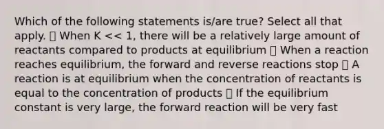 Which of the following statements is/are true? Select all that apply. ⃝ When K << 1, there will be a relatively large amount of reactants compared to products at equilibrium ⃝ When a reaction reaches equilibrium, the forward and reverse reactions stop ⃝ A reaction is at equilibrium when the concentration of reactants is equal to the concentration of products ⃝ If the equilibrium constant is very large, the forward reaction will be very fast