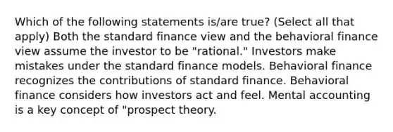 Which of the following statements is/are true? (Select all that apply) Both the standard finance view and the behavioral finance view assume the investor to be "rational." Investors make mistakes under the standard finance models. Behavioral finance recognizes the contributions of standard finance. Behavioral finance considers how investors act and feel. Mental accounting is a key concept of "prospect theory.