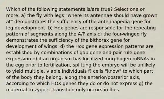 Which of the following statements is/are true? Select one or more: a) the fly with legs "where its antennae should have grown at" demonstrates the sufficiency of the antennapedia gene for leg development. b) Hox genes are responsible for the repeating pattern of segments along the A/P axis c) the four-winged fly demonstrates the sufficiency of the bithorax gene for development of wings. d) the Hox <a href='https://www.questionai.com/knowledge/kFtiqWOIJT-gene-expression' class='anchor-knowledge'>gene expression</a> patterns are established by combinations of gap gene and pair rule gene expression e) if an organism has localized morphogen mRNAs in the egg prior to fertilization, splitting the embryo will be unlikely to yield multiple, viable individuals f) cells "know" to which part of the body they belong, along the anterior/posterior axis, according to which HOX genes they do or do not express g) the maternal to zygotic transition only occurs in flies