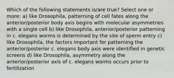 Which of the following statements is/are true? Select one or more: a) like Drosophila, patterning of cell fates along the anterior/posterior body axis begins with molecular asymmetries with a single cell b) like Drosophila, anterior/posterior patterning in c. elegans worms is determined by the site of sperm entry c) like Drosophila, the factors important for patterning the anterior/posterior c. elegans body axis were identified in genetic screens d) like Drosophila, asymmetry along the anterior/posterior axis of c. elegans worms occurs prior to fertilization