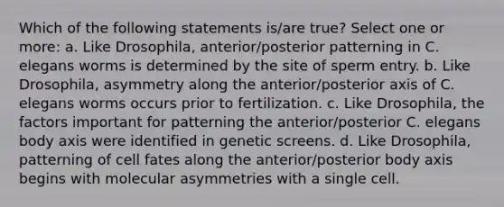 Which of the following statements is/are true? Select one or more: a. Like Drosophila, anterior/posterior patterning in C. elegans worms is determined by the site of sperm entry. b. Like Drosophila, asymmetry along the anterior/posterior axis of C. elegans worms occurs prior to fertilization. c. Like Drosophila, the factors important for patterning the anterior/posterior C. elegans body axis were identified in genetic screens. d. Like Drosophila, patterning of cell fates along the anterior/posterior body axis begins with molecular asymmetries with a single cell.