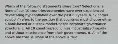 Which of the following statements is/are true? Select one: a. None of our 10 countries/economies have ever experienced devastating hyperinflation over the past 60 years. b. "2 corner solution" refers to the position that countries must choose either a bank-based or a stock-market-based corporate governance structure. c. All 10 countries/economies industrialized rapidly and without interference from their governments. d. All of the above are true. e. None of the above is true.