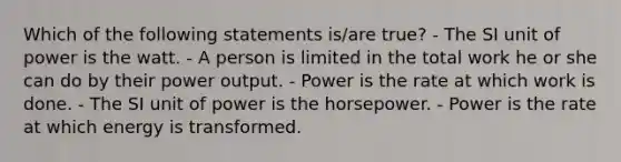 Which of the following statements is/are true? - The SI unit of power is the watt. - A person is limited in the total work he or she can do by their power output. - Power is the rate at which work is done. - The SI unit of power is the horsepower. - Power is the rate at which energy is transformed.