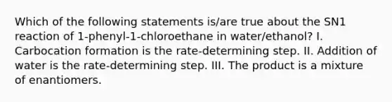 Which of the following statements is/are true about the SN1 reaction of 1-phenyl-1-chloroethane in water/ethanol? I. Carbocation formation is the rate-determining step. II. Addition of water is the rate-determining step. III. The product is a mixture of enantiomers.