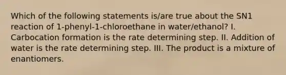 Which of the following statements is/are true about the SN1 reaction of 1-phenyl-1-chloroethane in water/ethanol? I. Carbocation formation is the rate determining step. II. Addition of water is the rate determining step. III. The product is a mixture of enantiomers.