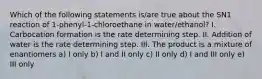 Which of the following statements is/are true about the SN1 reaction of 1-phenyl-1-chloroethane in water/ethanol? I. Carbocation formation is the rate determining step. II. Addition of water is the rate determining step. III. The product is a mixture of enantiomers a) I only b) I and II only c) II only d) I and III only e) III only