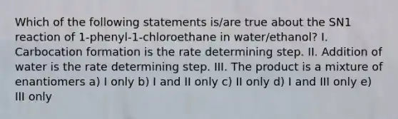 Which of the following statements is/are true about the SN1 reaction of 1-phenyl-1-chloroethane in water/ethanol? I. Carbocation formation is the rate determining step. II. Addition of water is the rate determining step. III. The product is a mixture of enantiomers a) I only b) I and II only c) II only d) I and III only e) III only