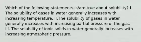 Which of the following statements is/are true about solubility? I. The solubility of gases in water generally increases with increasing temperature. II.The solubility of gases in water generally increases with increasing partial pressure of the gas. III. The solubility of ionic solids in water generally increases with increasing atmospheric pressure.