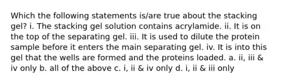 Which the following statements is/are true about the stacking gel? i. The stacking gel solution contains acrylamide. ii. It is on the top of the separating gel. iii. It is used to dilute the protein sample before it enters the main separating gel. iv. It is into this gel that the wells are formed and the proteins loaded. a. ii, iii & iv only b. all of the above c. i, ii & iv only d. i, ii & iii only