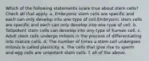 Which of the following statements is/are true about stem cells? Check all that apply. a. Embryonic stem cells are specific and each can only develop into one type of cell.Embryonic stem cells are specific and each can only develop into one type of cell. b. Totipotent stem cells can develop into any type of human cell. c. Adult stem cells undergo mitosis in the process of differentiating into mature cells. d. The number of times a stem cell undergoes mitosis is called plasticity. e. The cells that give rise to sperm and egg cells are unipotent stem cells. f. all of the above.