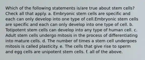 Which of the following statements is/are true about stem cells? Check all that apply. a. Embryonic stem cells are specific and each can only develop into one type of cell.Embryonic stem cells are specific and each can only develop into one type of cell. b. Totipotent stem cells can develop into any type of human cell. c. Adult stem cells undergo mitosis in the process of differentiating into mature cells. d. The number of times a stem cell undergoes mitosis is called plasticity. e. The cells that give rise to sperm and egg cells are unipotent stem cells. f. all of the above.