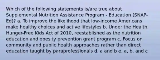 Which of the following statements is/are true about Supplemental Nutrition Assistance Program - Education (SNAP-Ed)? a. To improve the likelihood that low-income Americans make healthy choices and active lifestyles b. Under the Health, Hunger-Free Kids Act of 2010, reestablished as the nutrition education and obesity prevention grant program c. Focus on community and public health approaches rather than direct education taught by paraprofessionals d. a and b e. a, b, and c