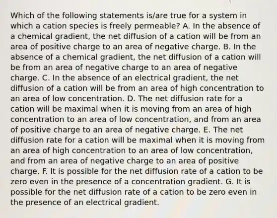 Which of the following statements is/are true for a system in which a cation species is freely permeable? A. In the absence of a chemical gradient, the net diffusion of a cation will be from an area of positive charge to an area of negative charge. B. In the absence of a chemical gradient, the net diffusion of a cation will be from an area of negative charge to an area of negative charge. C. In the absence of an electrical gradient, the net diffusion of a cation will be from an area of high concentration to an area of low concentration. D. The net diffusion rate for a cation will be maximal when it is moving from an area of high concentration to an area of low concentration, and from an area of positive charge to an area of negative charge. E. The net diffusion rate for a cation will be maximal when it is moving from an area of high concentration to an area of low concentration, and from an area of negative charge to an area of positive charge. F. It is possible for the net diffusion rate of a cation to be zero even in the presence of a concentration gradient. G. It is possible for the net diffusion rate of a cation to be zero even in the presence of an electrical gradient.