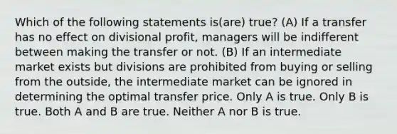 Which of the following statements is(are) true? (A) If a transfer has no effect on divisional profit, managers will be indifferent between making the transfer or not. (B) If an intermediate market exists but divisions are prohibited from buying or selling from the outside, the intermediate market can be ignored in determining the optimal transfer price. Only A is true. Only B is true. Both A and B are true. Neither A nor B is true.