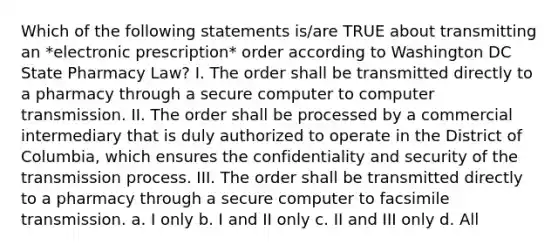 Which of the following statements is/are TRUE about transmitting an *electronic prescription* order according to Washington DC State Pharmacy Law? I. The order shall be transmitted directly to a pharmacy through a secure computer to computer transmission. II. The order shall be processed by a commercial intermediary that is duly authorized to operate in the District of Columbia, which ensures the confidentiality and security of the transmission process. III. The order shall be transmitted directly to a pharmacy through a secure computer to facsimile transmission. a. I only b. I and II only c. II and III only d. All