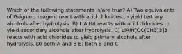 Which of the following statements is/are true? A) Two equivalents of Grignard reagent react with acid chlorides to yield tertiary alcohols after hydrolysis. B) LiAlH4 reacts with acid chlorides to yield secondary alcohols after hydrolysis. C) LiAlH[OC(CH3)3]3 reacts with acid chlorides to yield primary alcohols after hydrolysis. D) both A and B E) both B and C