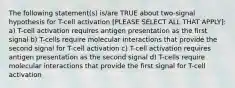 The following statement(s) is/are TRUE about two-signal hypothesis for T-cell activation [PLEASE SELECT ALL THAT APPLY]: a) T-cell activation requires antigen presentation as the first signal b) T-cells require molecular interactions that provide the second signal for T-cell activation c) T-cell activation requires antigen presentation as the second signal d) T-cells require molecular interactions that provide the first signal for T-cell activation