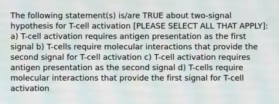 The following statement(s) is/are TRUE about two-signal hypothesis for T-cell activation [PLEASE SELECT ALL THAT APPLY]: a) T-cell activation requires antigen presentation as the first signal b) T-cells require molecular interactions that provide the second signal for T-cell activation c) T-cell activation requires antigen presentation as the second signal d) T-cells require molecular interactions that provide the first signal for T-cell activation