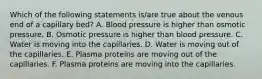 Which of the following statements is/are true about the venous end of a capillary bed? A. Blood pressure is higher than osmotic pressure. B. Osmotic pressure is higher than blood pressure. C. Water is moving into the capillaries. D. Water is moving out of the capillaries. E. Plasma proteins are moving out of the capillaries. F. Plasma proteins are moving into the capillaries.