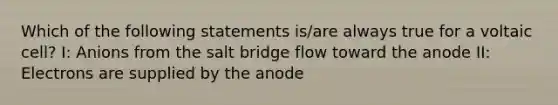 Which of the following statements is/are always true for a voltaic cell? I: Anions from the salt bridge flow toward the anode II: Electrons are supplied by the anode