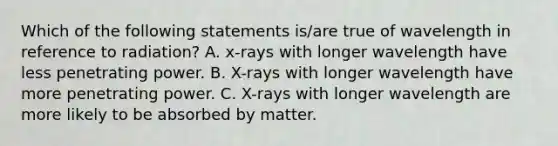 Which of the following statements is/are true of wavelength in reference to radiation? A. x-rays with longer wavelength have less penetrating power. B. X-rays with longer wavelength have more penetrating power. C. X-rays with longer wavelength are more likely to be absorbed by matter.