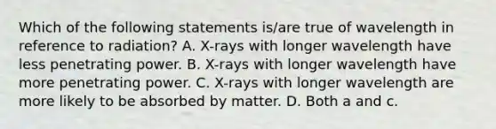 Which of the following statements is/are true of wavelength in reference to radiation? A. X-rays with longer wavelength have less penetrating power. B. X-rays with longer wavelength have more penetrating power. C. X-rays with longer wavelength are more likely to be absorbed by matter. D. Both a and c.