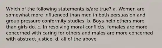 Which of the following statements is/are true? a. Women are somewhat more influenced than men in both persuasion and group pressure conformity studies. b. Boys help others more than girls do. c. In resolving moral conflicts, females are more concerned with caring for others and males are more concerned with abstract justice. d. all of the above