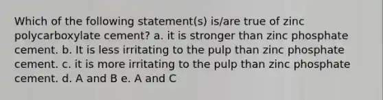 Which of the following statement(s) is/are true of zinc polycarboxylate cement? a. it is stronger than zinc phosphate cement. b. It is less irritating to the pulp than zinc phosphate cement. c. it is more irritating to the pulp than zinc phosphate cement. d. A and B e. A and C